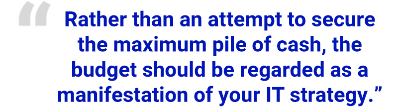 “Rather than an attempt to secure the maximum pile of cash, the budget should be regarded as a manifestation of your IT strategy.”