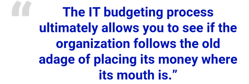 “The IT budgeting process ultimately allows you to see if the organization follows the old adage of placing its money where its mouth is.”